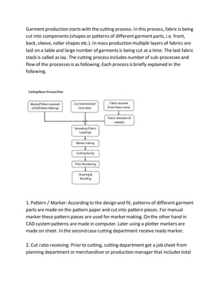 Garment production starts with the cutting process. In this process, fabric is being
cut into components (shapes or patterns of different garmentparts, i.e. front,
back, sleeve, collar shapes etc.). In mass production multiple layers of fabrics are
laid on a table and large number of garments is being cut at a time. The laid fabric
stack is called as lay. The cutting process includes number of sub-processes and
flow of the processes is as following. Each process is briefly explained in the
following.
1. Pattern / Marker: According to the design and fit, patterns of different garment
parts are made on the pattern paper and cut into pattern pieces. For manual
marker these pattern pieces are used for marker making. On the other hand in
CAD systempatterns are made in computer. Later using a plotter markers are
made on sheet. In the second case cutting department receive ready marker.
2. Cut ratio receiving: Prior to cutting, cutting department get a job sheet from
planning department or merchandiser or production manager that includes total
 