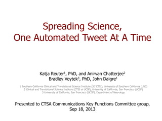 Spreading Science,
One Automated Tweet At A Time
Katja Reuter1, PhD, and Anirvan Chatterjee2
Bradley Voytek3, PhD, John Daigre1
1 Southern California Clinical and Translational Science Institute (SC CTSI), University of Southern California (USC)
2 Clinical and Translational Science Institute (CTSI at UCSF), University of California, San Francisco (UCSF)
3 University of California, San Francisco (UCSF), Department of Neurology
Presented to CTSA Communications Key Functions Committee group,
Sep 18, 2013
 