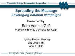 1
Spreading the Message
Leveraging national campaigns
Presented by:
Sara Van de Grift
Wisconsin Energy Conservation Corp.
Lighting Partner Meeting
Las Vegas, NV
April 4, 2005
 