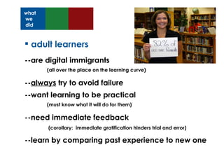 adult learners --are digital immigrants  (all over the place on the learning curve) -- always  try to avoid failure --want learning to be practical  (must know what it will do for them) --need immediate feedback    (corollary:  immediate gratification hinders trial and error) --learn by comparing past experience to new one what we did 