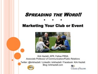 SPREADING
*

THE
*

WORD!!

*

Marketing Your Club or Event

Kirk Hazlett, APR, Fellow PRSA
Associate Professor of Communication/Public Relations
Twitter: @kirkhazlett / LinkedIn: kirkhazlett / Facebook: Kirk Hazlett
Blog: kirkhazlett.com

 