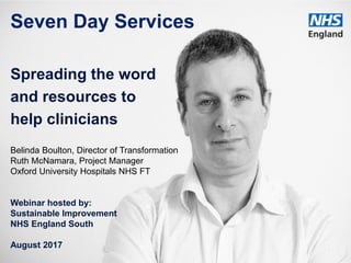 www.england.nhs.uk
Seven Day Services
Spreading the word
and resources to
help clinicians
Belinda Boulton, Director of Transformation
Ruth McNamara, Project Manager
Oxford University Hospitals NHS FT
Webinar hosted by:
Sustainable Improvement
NHS England South
August 2017
 