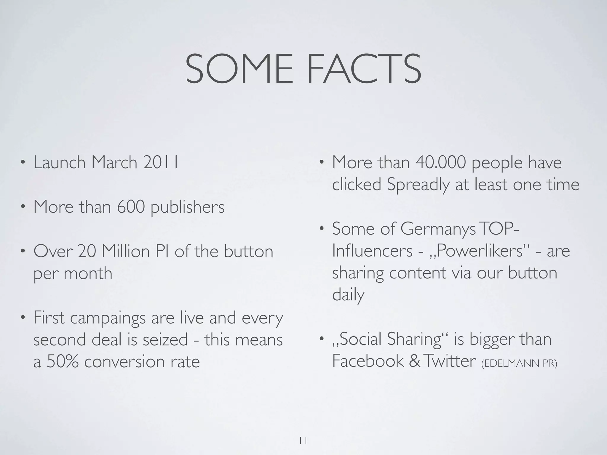 SOME FACTS
•   Launch March 2011                         •   More than 40.000 people have
                                                  clicked Spreadly at least one time
•   More than 600 publishers
                                              •   Some of Germanys TOP-
•   Over 20 Million PI of the button              Inﬂuencers - „Powerlikers“ - are
    per month                                     sharing content via our button
                                                  daily
•   First campaings are live and every
    second deal is seized - this means        •   „Social Sharing“ is bigger than
    a 50% conversion rate                         Facebook & Twitter (EDELMANN PR)



                                         11
 