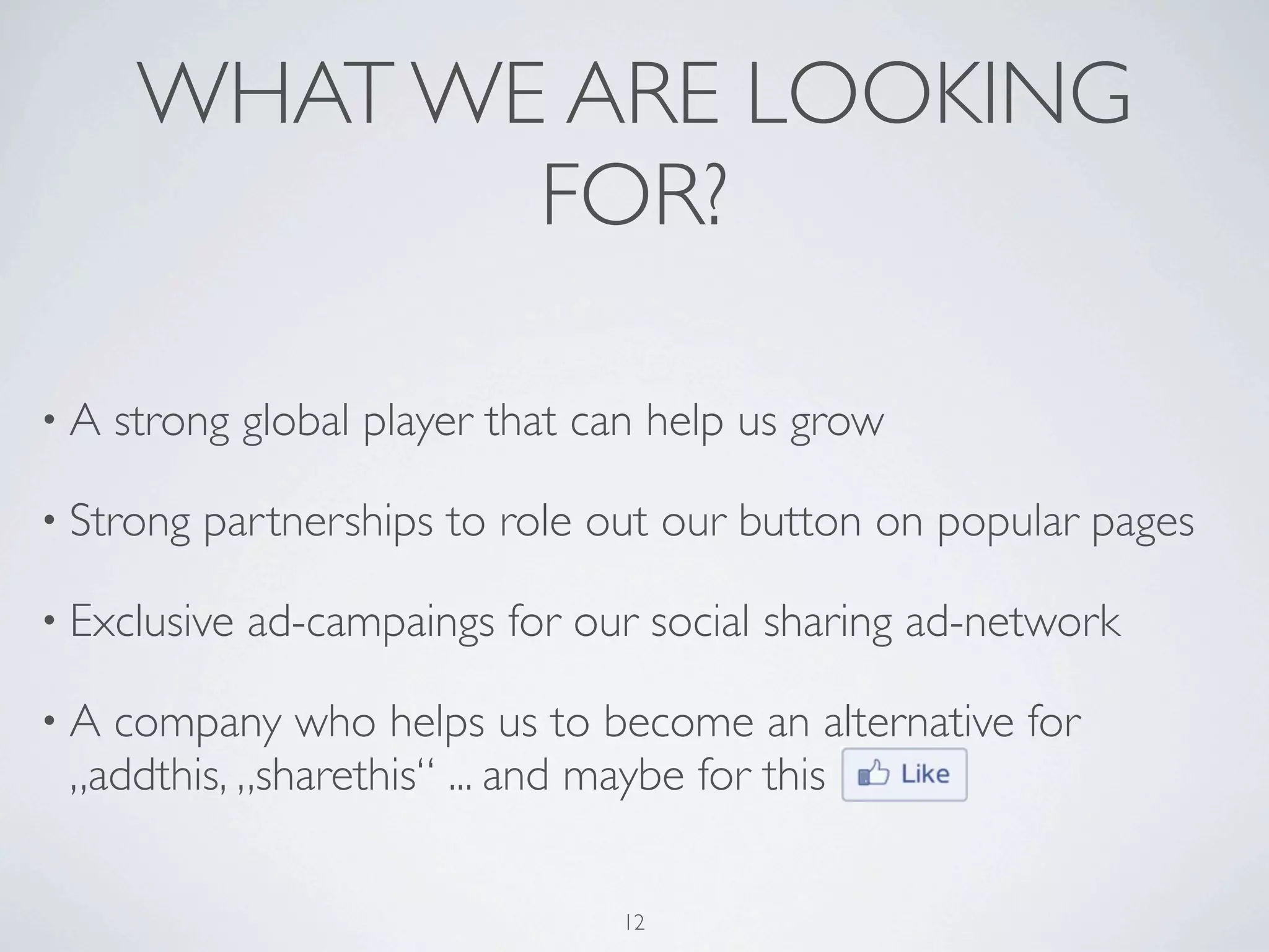 WHAT WE ARE LOOKING
             FOR?

•A   strong global player that can help us grow

• Strong   partnerships to role out our button on popular pages

• Exclusive   ad-campaings for our social sharing ad-network

•A company who helps us to become an alternative for
 „addthis, „sharethis“ ... and maybe for this

                                 12
 
