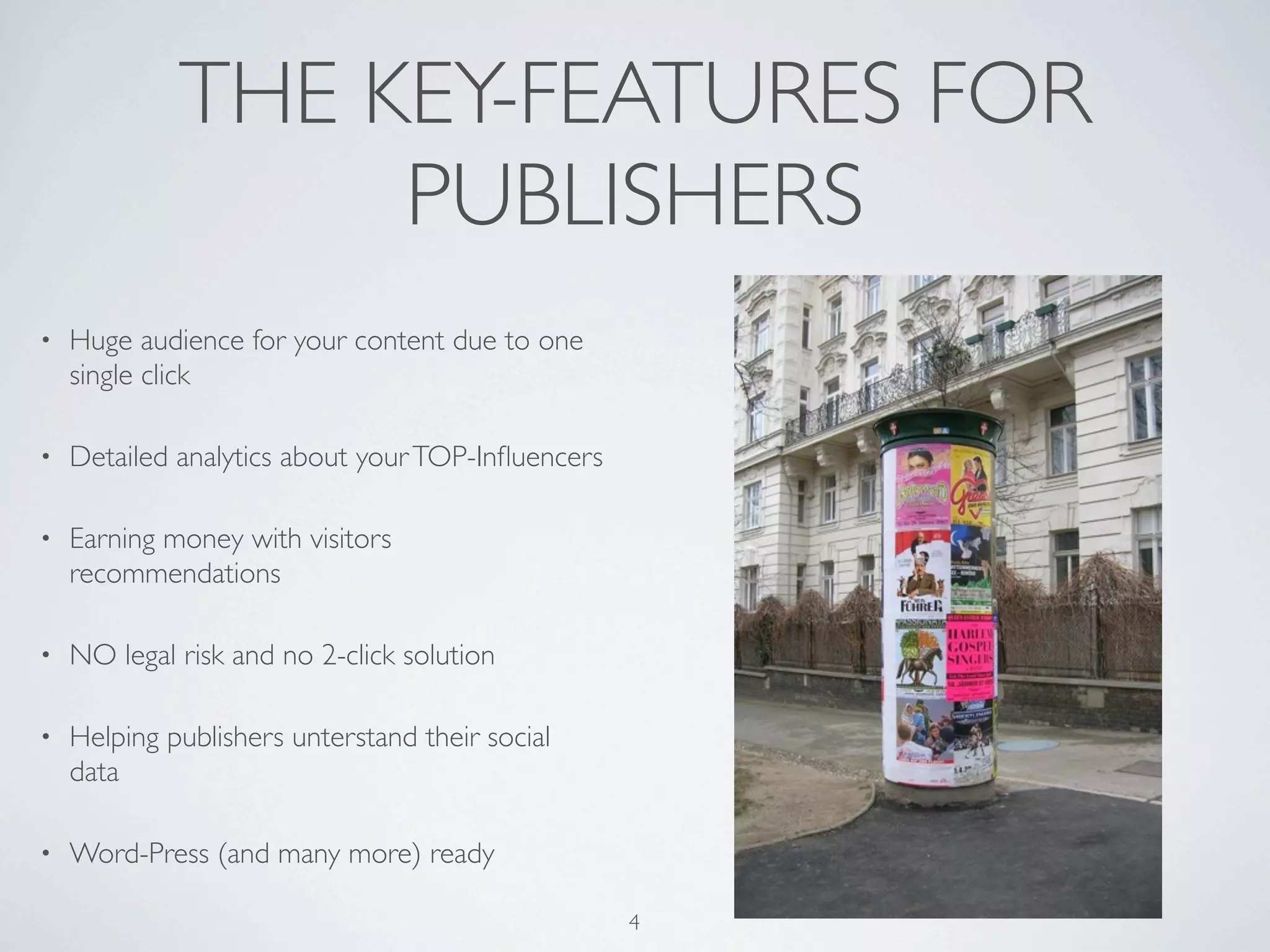 THE KEY-FEATURES FOR
                  PUBLISHERS
•   Huge audience for your content due to one
    single click

•   Detailed analytics about your TOP-Inﬂuencers

•   Earning money with visitors
    recommendations

•   NO legal risk and no 2-click solution

•   Helping publishers unterstand their social
    data

•   Word-Press (and many more) ready

                                                   4
 