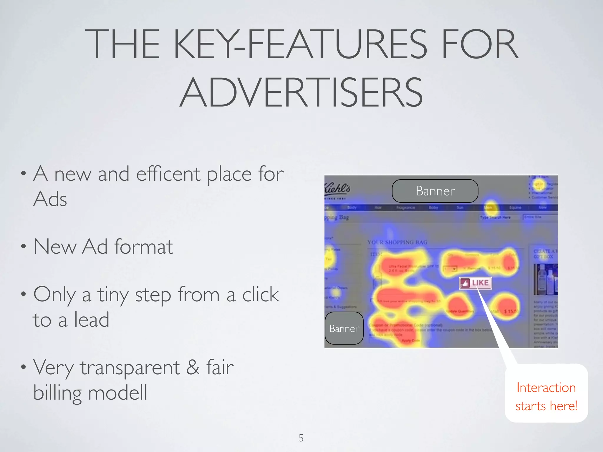 THE KEY-FEATURES FOR
             ADVERTISERS
•A new and efﬁcent place for
                                               Banner
 Ads

• New Ad   format

• Only a tiny step from a click
 to a lead                            Banner


• Very  transparent & fair
                                                        Interaction
 billing modell                                         starts here!

                                  5
 