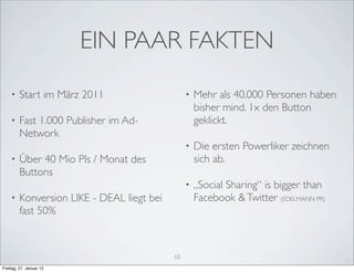 EIN PAAR FAKTEN
    •    Start im März 2011                      •   Mehr als 40.000 Personen haben
                                                     bisher mind. 1x den Button
    •    Fast 1.000 Publisher im Ad-                 geklickt.
         Network
                                                 •   Die ersten Powerliker zeichnen
    •    Über 40 Mio PIs / Monat des                 sich ab.
         Buttons
                                                 •   „Social Sharing“ is bigger than
    •    Konversion LIKE - DEAL liegt bei            Facebook & Twitter (EDELMANN PR)
         fast 50%



                                            10
Freitag, 27. Januar 12
 