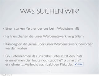 WAS SUCHEN WIR?

    • Einen              starken Partner der uns beim Wachstum hilft

    • Partnerschaften             die unser Werbenetzwerk vergrößern

    • Kampagnen     die gerne über unser Werbenetzwerk beworben
         werden wollen

    • Ein    Unternehmen das uns dabei unterstützt den Platz
         einzunehmen den heute noch „addthis“ & „sharthis“
         einnehmen..... Vielleicht auch bald den Platz des
                                               11
Freitag, 27. Januar 12
 