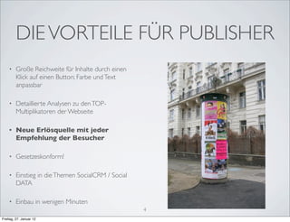DIE VORTEILE FÜR PUBLISHER
    •    Große Reichweite für Inhalte durch einen
         Klick auf einen Button; Farbe und Text
         anpassbar

    •    Detaillierte Analysen zu den TOP-
         Multiplikatoren der Webseite

    •    Neue Erlösquelle mit jeder
         Empfehlung der Besucher

    •    Gesetzeskonform!

    •    Einstieg in die Themen SocialCRM / Social
         DATA

    •    Einbau in wenigen Minuten
                                                     4
Freitag, 27. Januar 12
 