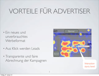 VORTEILE FÜR ADVERTISER

                                                       Banner
    • Ein   neues und
         unverbrauchtes
         Werbeformat

    • Aus            Klick werden Leads
                                              Banner
    • Transparente   und faire
         Abrechnung der Kampagnen
                                                                Interaction
                                                                starts here!

                                          5
Freitag, 27. Januar 12
 
