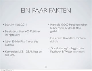 EIN PAAR FAKTEN
    •   Start im März 2011                      •   Mehr als 40.000 Personen haben
                                                    bisher mind. 1x den Button
    •   Bereits jetzt über 600 Publisher            geklickt.
        im Netzwerk
                                                •   Die ersten Powerliker zeichnen
    •   Über 30 Mio PIs / Monat des                 sich ab.
        Buttons
                                                •   „Social Sharing“ is bigger than
    •   Konversion LIKE - DEAL liegt bei            Facebook & Twitter (EDELMANN PR)
        fast 50%



                                           11
Dienstag, 20. Dezember 11
 