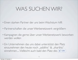 WAS SUCHEN WIR?

    • Einen            starken Partner der uns beim Wachstum hilft

    • Partnerschaften           die unser Werbenetzwerk vergrößern

    • Kampagnen    die gerne über unser Werbenetzwerk beworben
        werden wollen

    • Ein   Unternehmen das uns dabei unterstützt den Platz
        einzunehmen den heute noch „addthis“ & „sharthis“
        einnehmen..... Vielleicht auch bald den Platz des
                                             12
Dienstag, 20. Dezember 11
 
