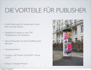 DIE VORTEILE FÜR PUBLISHER
    •   Große Reichweite für Inhalte durch einen
        Klick auf einen Button

    •   Detaillierte Analysen zu den TOP-
        Multiplikatoren der Webseite

    •   Neue Erlösquelle mit jeder Empfehlung der
        Besucher

    •   Gesetzeskonform!

    •   Einstieg in die Themen SocialCRM / Social
        DATA

    •   Einbau in wenigen Minuten
                                                    4
Dienstag, 20. Dezember 11
 