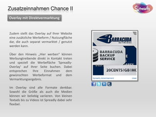 Zudem stellt das Overlay auf Ihrer Website
eine zusätzliche Werbeform / Nutzungfläche
dar, die auch separat vermarktet / genutzt
werden kann.
Über den Hinweis „Hier werben“ können
Werbungtreibende direkt in Kontakt treten
und speziell die Werbefläche 'Spreadly-
Overlay' auf Ihrer Seite buchen. Dabei
entsprechen Ihre Einnahmen dem
gewünschten Werbeformat und dem
Vermarktungsergebnis.
Im Overlay sind alle Formate denkbar.
Sowohl die Größe als auch die Medien
können wir beliebig variieren. Von kleinen
Textads bis zu Videos ist Spreadly dabei sehr
flexibel.
Overlay mit Direktvermarktung
Zusatzeinnahmen Chance II
 