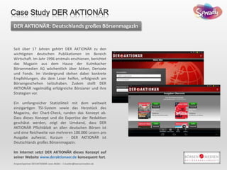 DER AKTIONÄR: Deutschlands großes Börsenmagazin
Ansprechpartner DER AKTIONÄR: Leon Müller – l.mueller@boersenmedien.de
Seit über 17 Jahren gehört DER AKTIONÄR zu den
wichtigsten deutschen Publikationen im Bereich
Wirtschaft. Im Jahr 1996 erstmals erschienen, berichtet
das Magazin aus dem Hause der Kulmbacher
Börsenmedien AG wöchentlich über Aktien, Derivate
und Fonds. Im Vordergrund stehen dabei konkrete
Empfehlungen, die dem Leser helfen, erfolgreich am
Börsengeschehen teilzuhaben. Zudem stellt DER
AKTIONÄR regelmäßig erfolgreiche Börsianer und ihre
Strategien vor.
Ein umfangreicher Statistikteil mit dem weltweit
einzigartigen TSI-System sowie das Herzstück des
Magazins, der Chart-Check, runden das Konzept ab.
Dass dieses Konzept und die Expertise der Redaktion
geschätzt werden, zeigt der Umstand, dass DER
AKTIONÄR Pflichtblatt an allen deutschen Börsen ist
und eine Reichweite von mehreren 100.000 Lesern pro
Ausgabe aufweist. Kurzum - DER AKTIONÄR ist
Deutschlands großes Börsenmagazin.
Im Internet setzt DER AKTIONÄR dieses Konzept auf
seiner Website www.deraktionaer.de konsequent fort.
Case Study DER AKTIONÄR
 