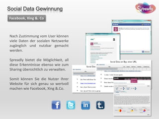 Nach Zustimmung vom User können
viele Daten der sozialen Netzwerke
zugänglich und nutzbar gemacht
werden.
Spreadly bietet die Möglichkeit, all
diese Erkenntnisse ebenso wie zum
Sharing übersichtlich zu verwalten.
Somit können Sie die Nutzer Ihrer
Website für sich genau so wertvoll
machen wie Facebook, Xing &.Co.
Facebook, Xing &. Co
Social Data Gewinnung
 