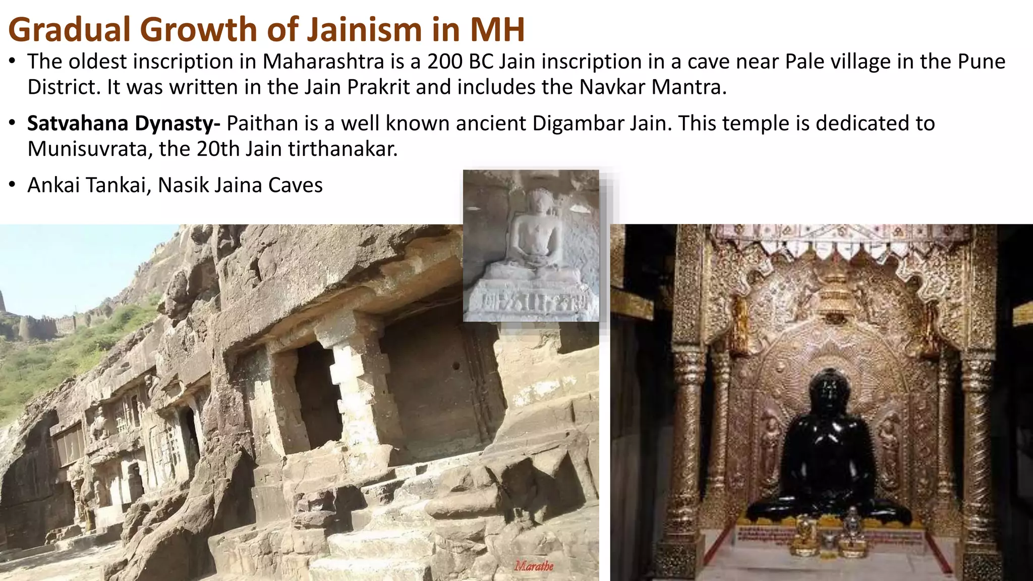 Gradual Growth of Jainism in MH
• The oldest inscription in Maharashtra is a 200 BC Jain inscription in a cave near Pale village in the Pune
District. It was written in the Jain Prakrit and includes the Navkar Mantra.
• Satvahana Dynasty- Paithan is a well known ancient Digambar Jain. This temple is dedicated to
Munisuvrata, the 20th Jain tirthanakar.
• Ankai Tankai, Nasik Jaina Caves
 