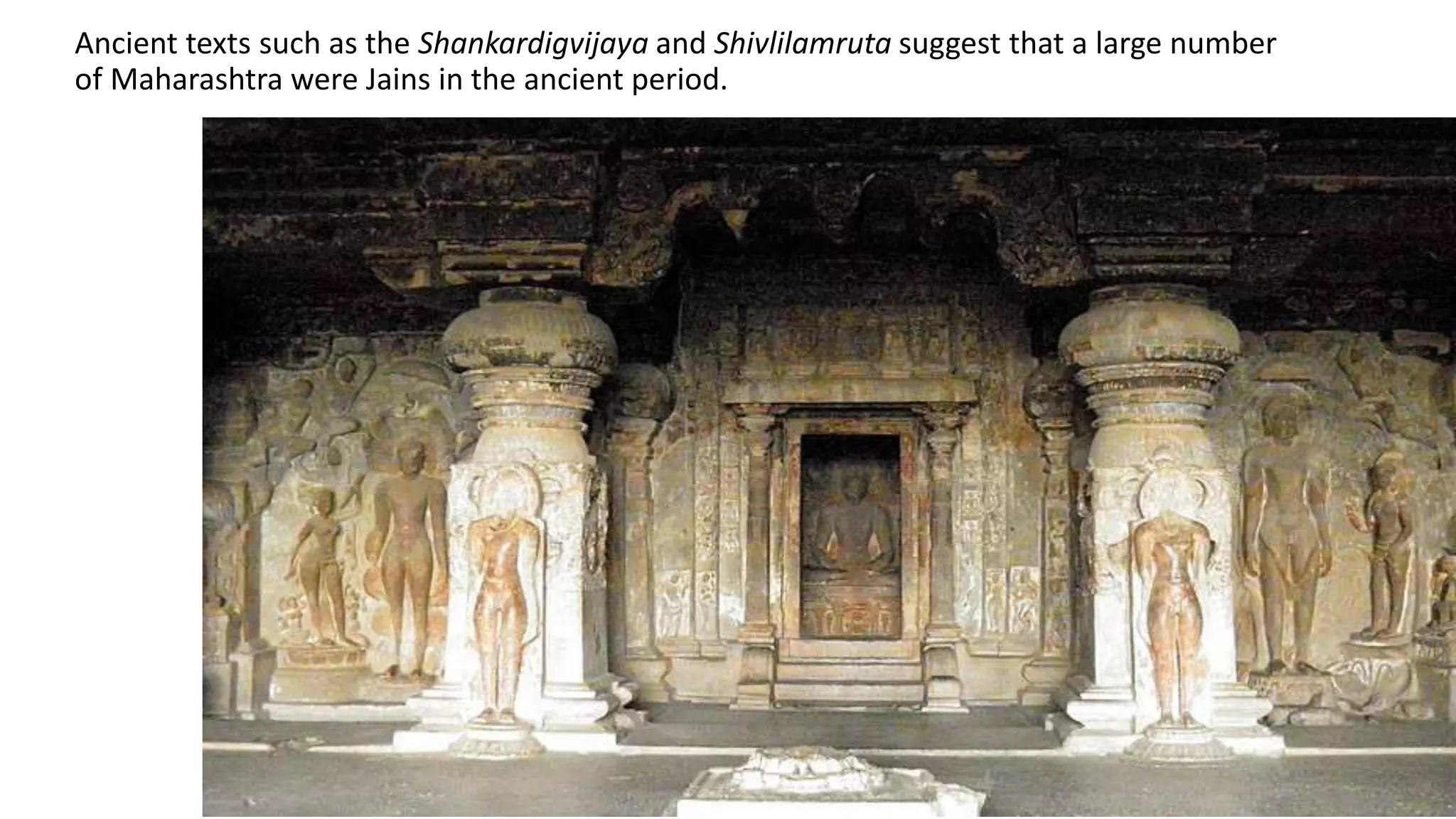 Ancient texts such as the Shankardigvijaya and Shivlilamruta suggest that a large number
of Maharashtra were Jains in the ancient period.
 