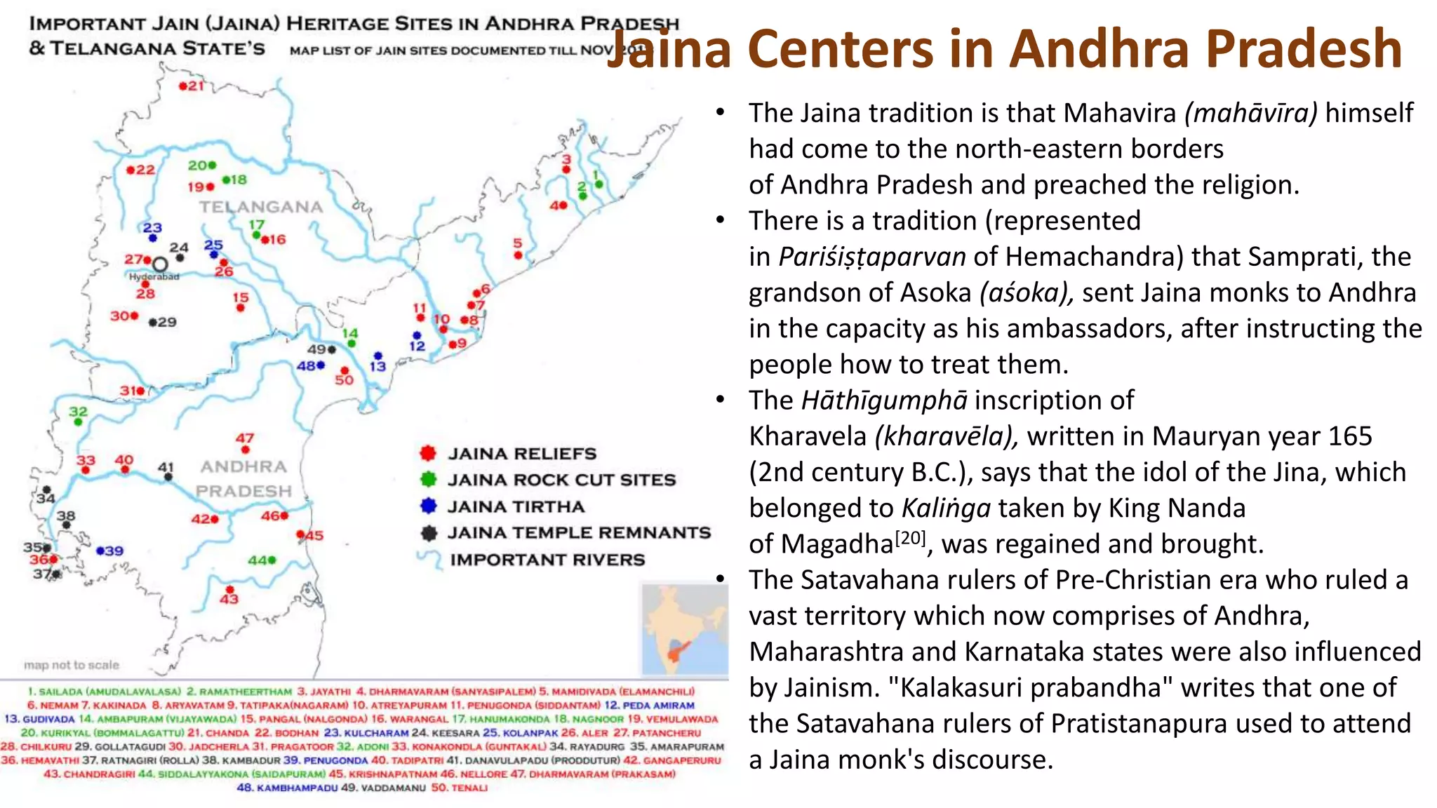 Jaina Centers in Andhra Pradesh
• The Jaina tradition is that Mahavira (mahāvīra) himself
had come to the north-eastern borders
of Andhra Pradesh and preached the religion.
• There is a tradition (represented
in Pariśiṣṭaparvan of Hemachandra) that Samprati, the
grandson of Asoka (aśoka), sent Jaina monks to Andhra
in the capacity as his ambassadors, after instructing the
people how to treat them.
• The Hāthīgumphā inscription of
Kharavela (kharavēla), written in Mauryan year 165
(2nd century B.C.), says that the idol of the Jina, which
belonged to Kaliṅga taken by King Nanda
of Magadha[20], was regained and brought.
• The Satavahana rulers of Pre-Christian era who ruled a
vast territory which now comprises of Andhra,
Maharashtra and Karnataka states were also influenced
by Jainism. "Kalakasuri prabandha" writes that one of
the Satavahana rulers of Pratistanapura used to attend
a Jaina monk's discourse.
 