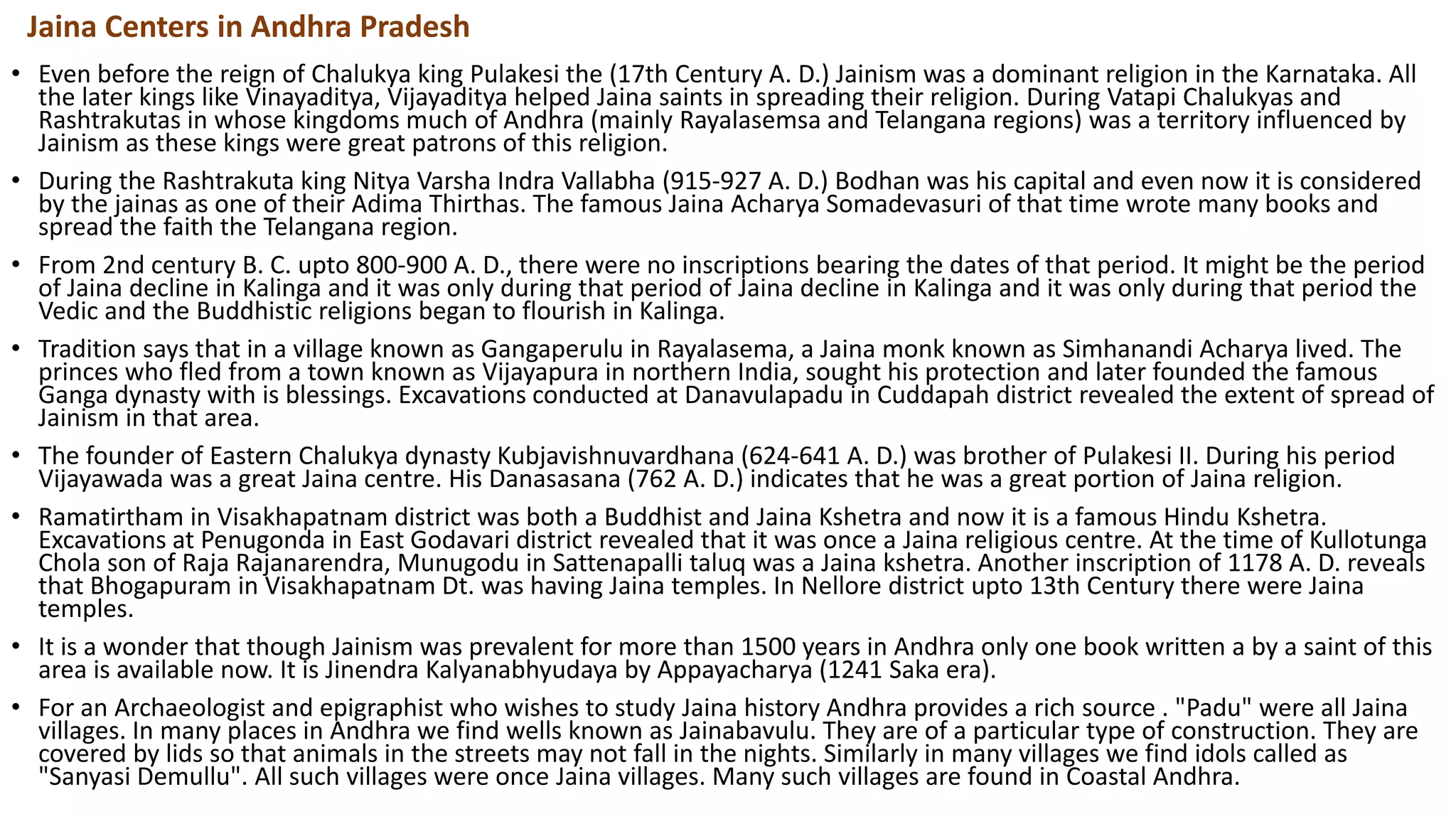 • Even before the reign of Chalukya king Pulakesi the (17th Century A. D.) Jainism was a dominant religion in the Karnataka. All
the later kings like Vinayaditya, Vijayaditya helped Jaina saints in spreading their religion. During Vatapi Chalukyas and
Rashtrakutas in whose kingdoms much of Andhra (mainly Rayalasemsa and Telangana regions) was a territory influenced by
Jainism as these kings were great patrons of this religion.
• During the Rashtrakuta king Nitya Varsha Indra Vallabha (915-927 A. D.) Bodhan was his capital and even now it is considered
by the jainas as one of their Adima Thirthas. The famous Jaina Acharya Somadevasuri of that time wrote many books and
spread the faith the Telangana region.
• From 2nd century B. C. upto 800-900 A. D., there were no inscriptions bearing the dates of that period. It might be the period
of Jaina decline in Kalinga and it was only during that period of Jaina decline in Kalinga and it was only during that period the
Vedic and the Buddhistic religions began to flourish in Kalinga.
• Tradition says that in a village known as Gangaperulu in Rayalasema, a Jaina monk known as Simhanandi Acharya lived. The
princes who fled from a town known as Vijayapura in northern India, sought his protection and later founded the famous
Ganga dynasty with is blessings. Excavations conducted at Danavulapadu in Cuddapah district revealed the extent of spread of
Jainism in that area.
• The founder of Eastern Chalukya dynasty Kubjavishnuvardhana (624-641 A. D.) was brother of Pulakesi II. During his period
Vijayawada was a great Jaina centre. His Danasasana (762 A. D.) indicates that he was a great portion of Jaina religion.
• Ramatirtham in Visakhapatnam district was both a Buddhist and Jaina Kshetra and now it is a famous Hindu Kshetra.
Excavations at Penugonda in East Godavari district revealed that it was once a Jaina religious centre. At the time of Kullotunga
Chola son of Raja Rajanarendra, Munugodu in Sattenapalli taluq was a Jaina kshetra. Another inscription of 1178 A. D. reveals
that Bhogapuram in Visakhapatnam Dt. was having Jaina temples. In Nellore district upto 13th Century there were Jaina
temples.
• It is a wonder that though Jainism was prevalent for more than 1500 years in Andhra only one book written a by a saint of this
area is available now. It is Jinendra Kalyanabhyudaya by Appayacharya (1241 Saka era).
• For an Archaeologist and epigraphist who wishes to study Jaina history Andhra provides a rich source . "Padu" were all Jaina
villages. In many places in Andhra we find wells known as Jainabavulu. They are of a particular type of construction. They are
covered by lids so that animals in the streets may not fall in the nights. Similarly in many villages we find idols called as
"Sanyasi Demullu". All such villages were once Jaina villages. Many such villages are found in Coastal Andhra.
Jaina Centers in Andhra Pradesh
 