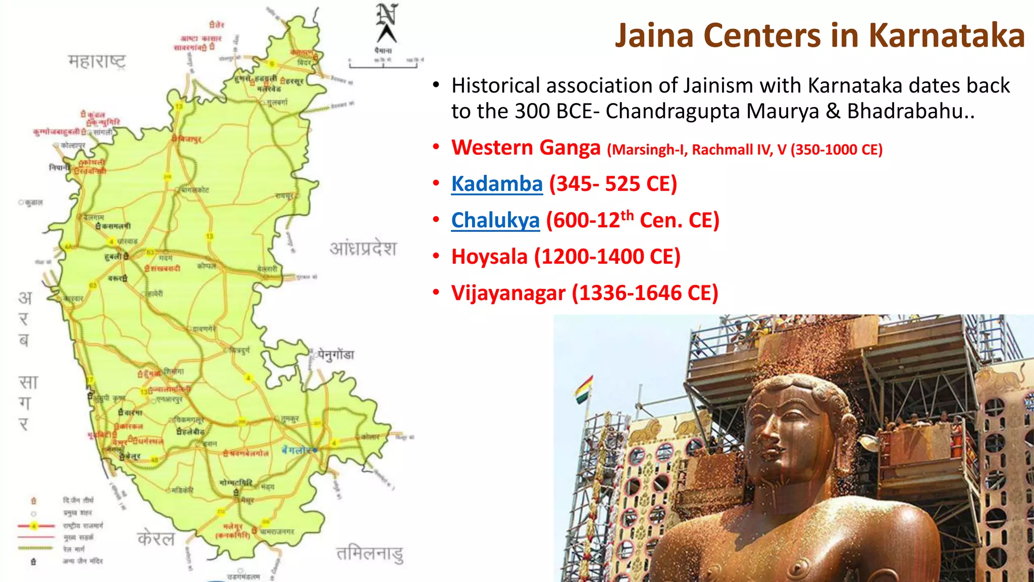 • Historical association of Jainism with Karnataka dates back
to the 300 BCE- Chandragupta Maurya & Bhadrabahu..
• Western Ganga (Marsingh-I, Rachmall IV, V (350-1000 CE)
• Kadamba (345- 525 CE)
• Chalukya (600-12th Cen. CE)
• Hoysala (1200-1400 CE)
• Vijayanagar (1336-1646 CE)
Jaina Centers in Karnataka
 