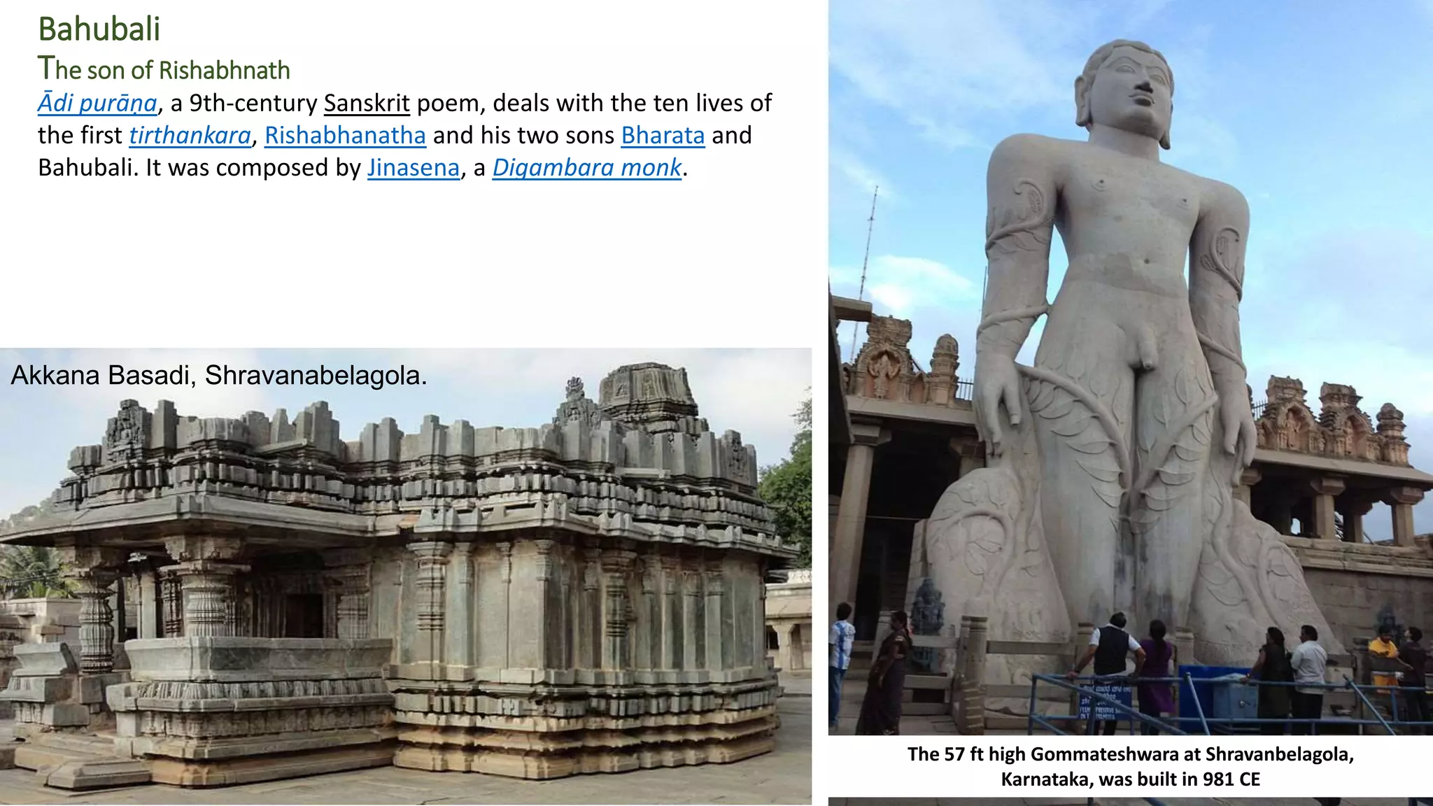 Bahubali
The son of Rishabhnath
The 57 ft high Gommateshwara at Shravanbelagola,
Karnataka, was built in 981 CE
Ādi purāṇa, a 9th-century Sanskrit poem, deals with the ten lives of
the first tirthankara, Rishabhanatha and his two sons Bharata and
Bahubali. It was composed by Jinasena, a Digambara monk.
Akkana Basadi, Shravanabelagola.
 