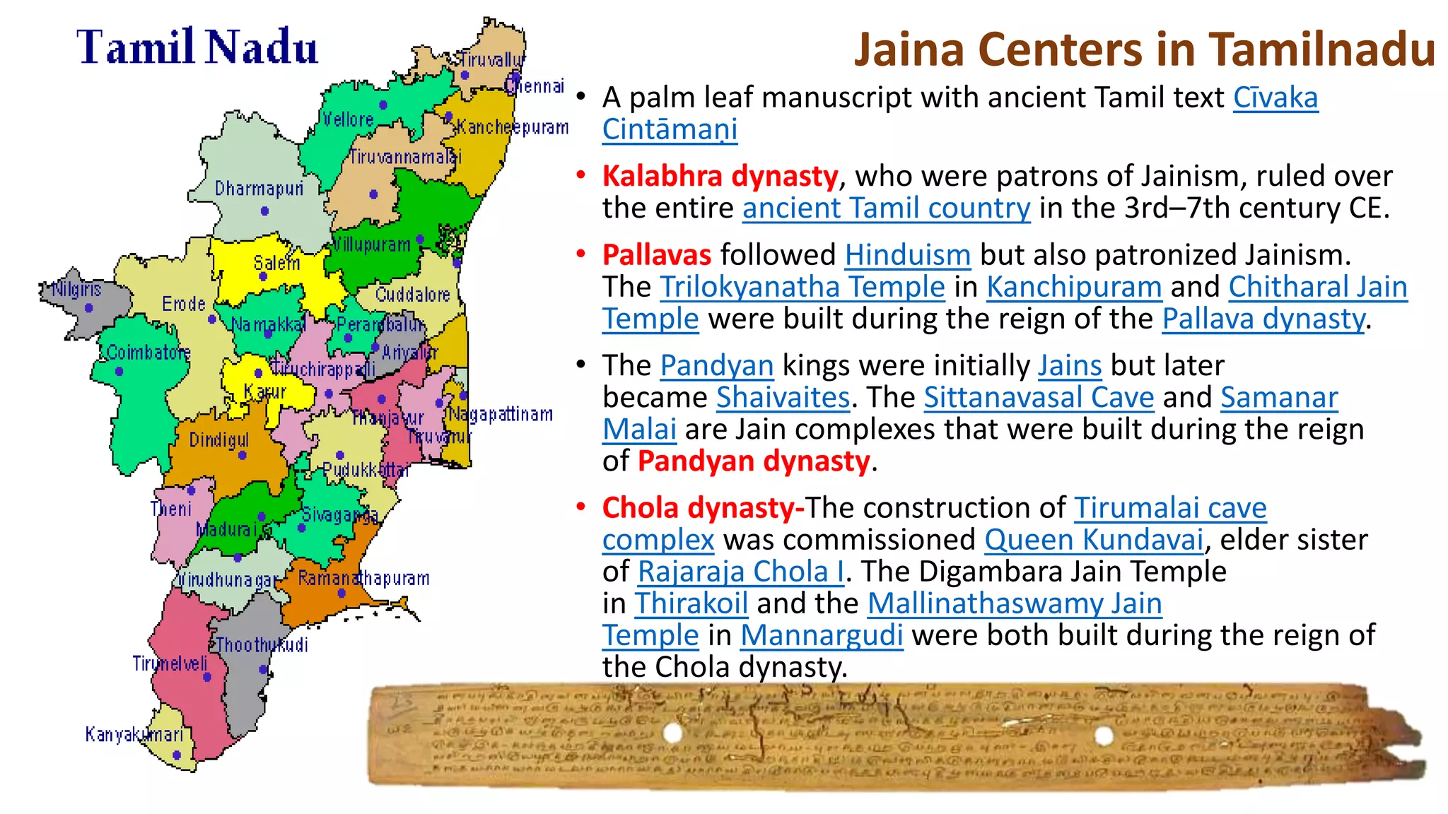 • A palm leaf manuscript with ancient Tamil text Cīvaka
Cintāmaṇi
• Kalabhra dynasty, who were patrons of Jainism, ruled over
the entire ancient Tamil country in the 3rd–7th century CE.
• Pallavas followed Hinduism but also patronized Jainism.
The Trilokyanatha Temple in Kanchipuram and Chitharal Jain
Temple were built during the reign of the Pallava dynasty.
• The Pandyan kings were initially Jains but later
became Shaivaites. The Sittanavasal Cave and Samanar
Malai are Jain complexes that were built during the reign
of Pandyan dynasty.
• Chola dynasty-The construction of Tirumalai cave
complex was commissioned Queen Kundavai, elder sister
of Rajaraja Chola I. The Digambara Jain Temple
in Thirakoil and the Mallinathaswamy Jain
Temple in Mannargudi were both built during the reign of
the Chola dynasty.
Jaina Centers in Tamilnadu
 