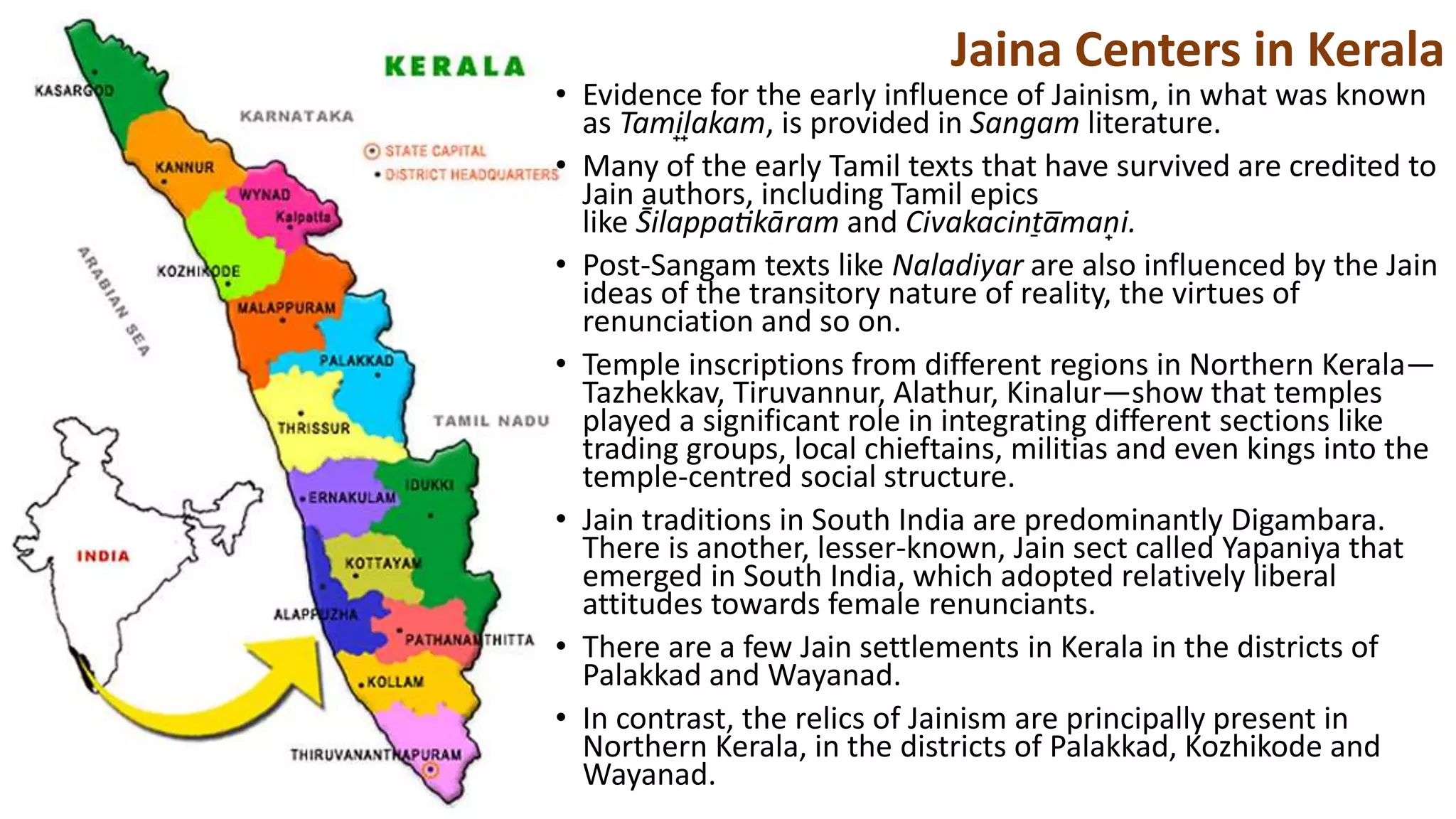 • Evidence for the early influence of Jainism, in what was known
as Tami̟l̟akam, is provided in Sangam literature.
• Many of the early Tamil texts that have survived are credited to
Jain authors, including Tamil epics
like S̄ilappatikāram and Civakacint̠a̅man̟i.
• Post-Sangam texts like Naladiyar are also influenced by the Jain
ideas of the transitory nature of reality, the virtues of
renunciation and so on.
• Temple inscriptions from different regions in Northern Kerala—
Tazhekkav, Tiruvannur, Alathur, Kinalur—show that temples
played a significant role in integrating different sections like
trading groups, local chieftains, militias and even kings into the
temple-centred social structure.
• Jain traditions in South India are predominantly Digambara.
There is another, lesser-known, Jain sect called Yapaniya that
emerged in South India, which adopted relatively liberal
attitudes towards female renunciants.
• There are a few Jain settlements in Kerala in the districts of
Palakkad and Wayanad.
• In contrast, the relics of Jainism are principally present in
Northern Kerala, in the districts of Palakkad, Kozhikode and
Wayanad.
Jaina Centers in Kerala
 