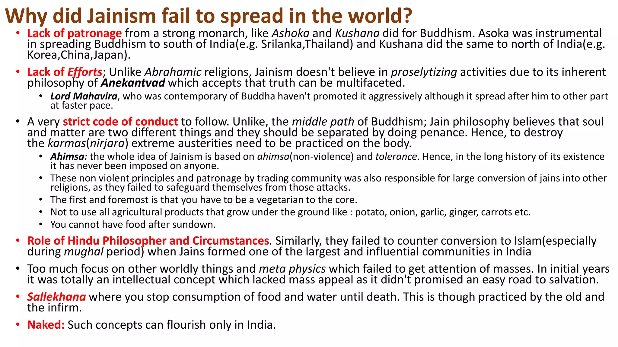 Why did Jainism fail to spread in the world?
• Lack of patronage from a strong monarch, like Ashoka and Kushana did for Buddhism. Asoka was instrumental
in spreading Buddhism to south of India(e.g. Srilanka,Thailand) and Kushana did the same to north of India(e.g.
Korea,China,Japan).
• Lack of Efforts; Unlike Abrahamic religions, Jainism doesn't believe in proselytizing activities due to its inherent
philosophy of Anekantvad which accepts that truth can be multifaceted.
• Lord Mahavira, who was contemporary of Buddha haven't promoted it aggressively although it spread after him to other part
at faster pace.
• A very strict code of conduct to follow. Unlike, the middle path of Buddhism; Jain philosophy believes that soul
and matter are two different things and they should be separated by doing penance. Hence, to destroy
the karmas(nirjara) extreme austerities need to be practiced on the body.
• Ahimsa: the whole idea of Jainism is based on ahimsa(non-violence) and tolerance. Hence, in the long history of its existence
it has never been imposed on anyone.
• These non violent principles and patronage by trading community was also responsible for large conversion of jains into other
religions, as they failed to safeguard themselves from those attacks.
• The first and foremost is that you have to be a vegetarian to the core.
• Not to use all agricultural products that grow under the ground like : potato, onion, garlic, ginger, carrots etc.
• You cannot have food after sundown.
• Role of Hindu Philosopher and Circumstances. Similarly, they failed to counter conversion to Islam(especially
during mughal period) when Jains formed one of the largest and influential communities in India
• Too much focus on other worldly things and meta physics which failed to get attention of masses. In initial years
it was totally an intellectual concept which lacked mass appeal as it didn't promised an easy road to salvation.
• Sallekhana where you stop consumption of food and water until death. This is though practiced by the old and
the infirm.
• Naked: Such concepts can flourish only in India.
 