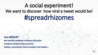 A social experiment!
We want to discover how viral a tweet would be!
#spreadrhizomes
Aras BOZKURT
MA and PhD canditate in Distance Education
Freelance scholar & leisure learner,
Netizen, connectivist, hard-core gamer and clubber…
 