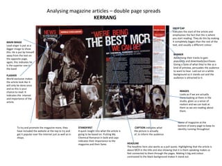 Analysing magazine articles – double page spreads
                                                         KERRANG
                                                                                                                                                   DROP CAP
                                                                                                                                                   Indicates the start of the article and
                                                                                                                                                   emphasises the fact that this is where
                                                                                                                                                   you start reading. They do this by making
MAIN IMAGE                                                                                                                                         it completely bigger than the rest of the
Lead singer is put as a                                                                                                                            text, and usually a different colour.
bigger image to show
this. He is put by himself
away from the text on                                                                                                                               BANNER
the opposite page,                                                                                                                                  Advertising their tracks to gain
again, this indicates he                                                                                                                            popularity and downloads/purchases.
is the superior one in                                                                                                                              Giving a taste of what they’re like as a
the band                                                                                                                                            kind of preview, persuades the audience
                                                                                                                                                    to want to hear. Laid out on a white
FLASHER                                                                                                                                             background so it stands out and the
World exclusive makes                                                                                                                               audience is attracted to it.
the article look like it
will only be done once
and so this is your
chance to read. It                                                                                                                                        IMAGES
indicates the interest                                                                                                                                    Looks as if we are actually
and importance of the                                                                                                                                     there looking at them in the
article.                                                                                                                                                  studio, gives us a sense of
                                                                                                                                                          realism and we can look at
                                                                                                                                                          them as we are reading about
                                                                                                                                                          them.



                                                                                                                                                        Name of magazine at the
                                                                                                                                                        bottom of every page to keep its
         To try and promote the magazine more, they            STANDFIRST                                        CAPTION indicates what
                                                                                                                                                        identity running throughout
         have included the website at the top to try and       A quick insight into what the article is         the picture is actually
         get it popular over the internet just as well as in   going to be based on. Putting My                 of, to inform the audience
         shops.                                                Chemical Romance in bold and caps
                                                               indicates their importance to the
                                                               magazine and their fame.                   HEADLINE
                                                                                                          The headline here also works as a pull quote. Highlighting that the article is
                                                                                                          about MCR in the title and also showing that it is them speaking makes us
                                                                                                          feel connected to them through the pages. Making it big and colour
                                                                                                          contrasted to the black background makes it stand out.
 