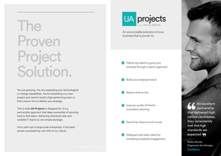 The
Proven
Project
Solution.
You are growing. You are expanding your technological
or change capabilities. You’re embarking on a new
project and need to build a high performing team or
find a senior hire to deliver your strategy.
This is what UA Projects is designed for. It is a
partnership approach that takes ownership of securing
hard to find talent, delivering individual roles and
scalable IT teams as one simple package.
From start ups to large scale enterprises, it has been
proven successful by over 500 of our clients.
Anaccountableextensionofyour
businessthatisprovento:
 