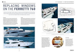 70
Technical
Replacing windows
on the Ferretti 760
EDITED by Alex Galanakis | Photos Ferretti YACHTS, skipperondeck.gr
How can you turn a Ferretti 760 into a Ferretti 761? How can you enlarge the windows of the Master cabin
to enjoy plenty of natural light and a spectacular view to the sea? The answers to these questions were
revealed during our meeting with Spiros Andrikopoulos and Vasilis Halkeas of Attica Yacht Services who
led us step by step through a project that required surgical precision.
The expert
“Attica Yacht Services is the number one specialised technical
support service provider for Ferretti yachts in Greece and its
professionals have repeatedly contributed their experience and
knowhow on the brands of the famous group” explains Spiros
Andrikopoulos, Managing Director of Attica Yacht Services, and
continues: “For example, the owner of a Ferretti 760 of 2003
wanted to renovate his yacht and asked us to install the great
side windows of the new Ferretti 761 on the hull. This way, apart
from the design remake, the Master cabin would be flooded with
sun light while allowing direct contact with the sea level.”
The refit
“As soon as we were assigned that project, we contacted Franco
Morandi of MCM company, the official sub-contractor of Ferretti
Group, who had watched the same project being carried out on
a similar yacht. Then, Mr. Morandi visited the yacht with us to
make sure that the stringers on the hull and the superstructure
remained at the condition in which they were delivered by the
yard in 2003. This way there would be no chance of failure due
to some already existing damage. After that, with the help of Mr
Morandi, the two window frames (left and right) of the Ferretti
761 hull were delivered by the yard.
Meanwhile the technicians of Attica
Yacht Services had started the
preparation which entailed dismantling
the two bulkheads to make the
stringers 100% visible at the points we
had marked with Mr. Morandi. After
the frames were delivered, exact
cutouts of them were made and then
attached onto the yacht so that the cut
lines could be drawn on both sides of
the hull. Then the hull was cut on both
sides and the two frames were centred
onto the holes so that they could be
levelled to the sea surface to secure
visual balance.”
The last steps
The next steps included placing
the product in the hull holes
and starting to connect it with
the spray rails. After laminating
it, we allowed the polyester to
polymerise for about two weeks
to get the desired result. Then
the entire window was sealed
with putty and visually aligned to
the rest of the boat before it was
finally coated with gelcoat.
BEFORE
AFTER
Apart from the design remake, the Master cabin is flooded with sun light while
allowing direct contact with the sea level
 