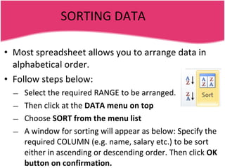SORTING DATA Most spreadsheet allows you to arrange data in alphabetical order. Follow steps below: Select the required RANGE to be arranged. Then click at the  DATA menu on top Choose  SORT from the menu list A window for sorting will appear as below: Specify the required COLUMN (e.g. name, salary etc.) to be sort either in ascending or descending order. Then click  OK button on confirmation. 