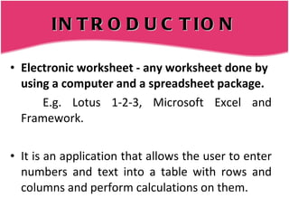 INTRODUCTION Electronic worksheet - any worksheet done by using a computer and a spreadsheet package. E.g. Lotus 1-2-3, Microsoft Excel and Framework. It is an application that allows the user to enter numbers and text into a table with rows and columns and perform calculations on them. 