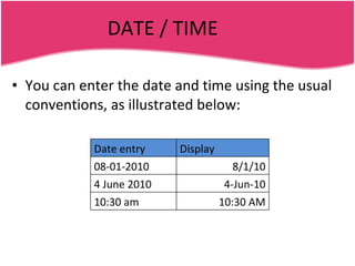 DATE / TIME You can enter the date and time using the usual conventions, as illustrated below: Date entry Display 08-01-2010 8/1/10 4 June 2010 4-Jun-10 10:30 am 10:30 AM 