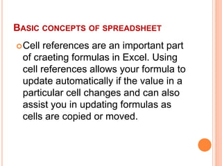 BASIC CONCEPTS OF SPREADSHEET
Cell references are an important part
of craeting formulas in Excel. Using
cell references allows your formula to
update automatically if the value in a
particular cell changes and can also
assist you in updating formulas as
cells are copied or moved.
 