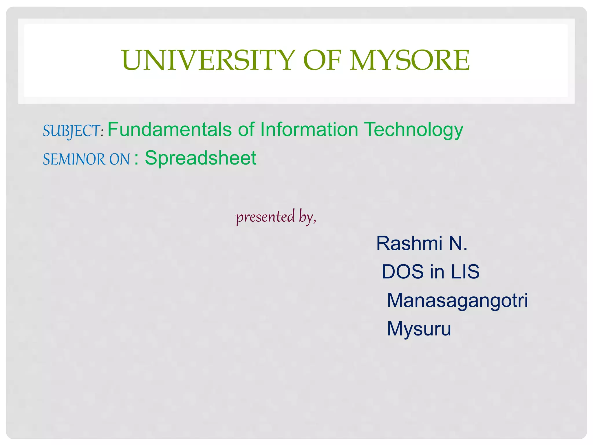 UNIVERSITY OF MYSORE
SUBJECT: Fundamentals of Information Technology
SEMINOR ON : Spreadsheet
presented by,
Rashmi N.
DOS in LIS
Manasagangotri
Mysuru
 