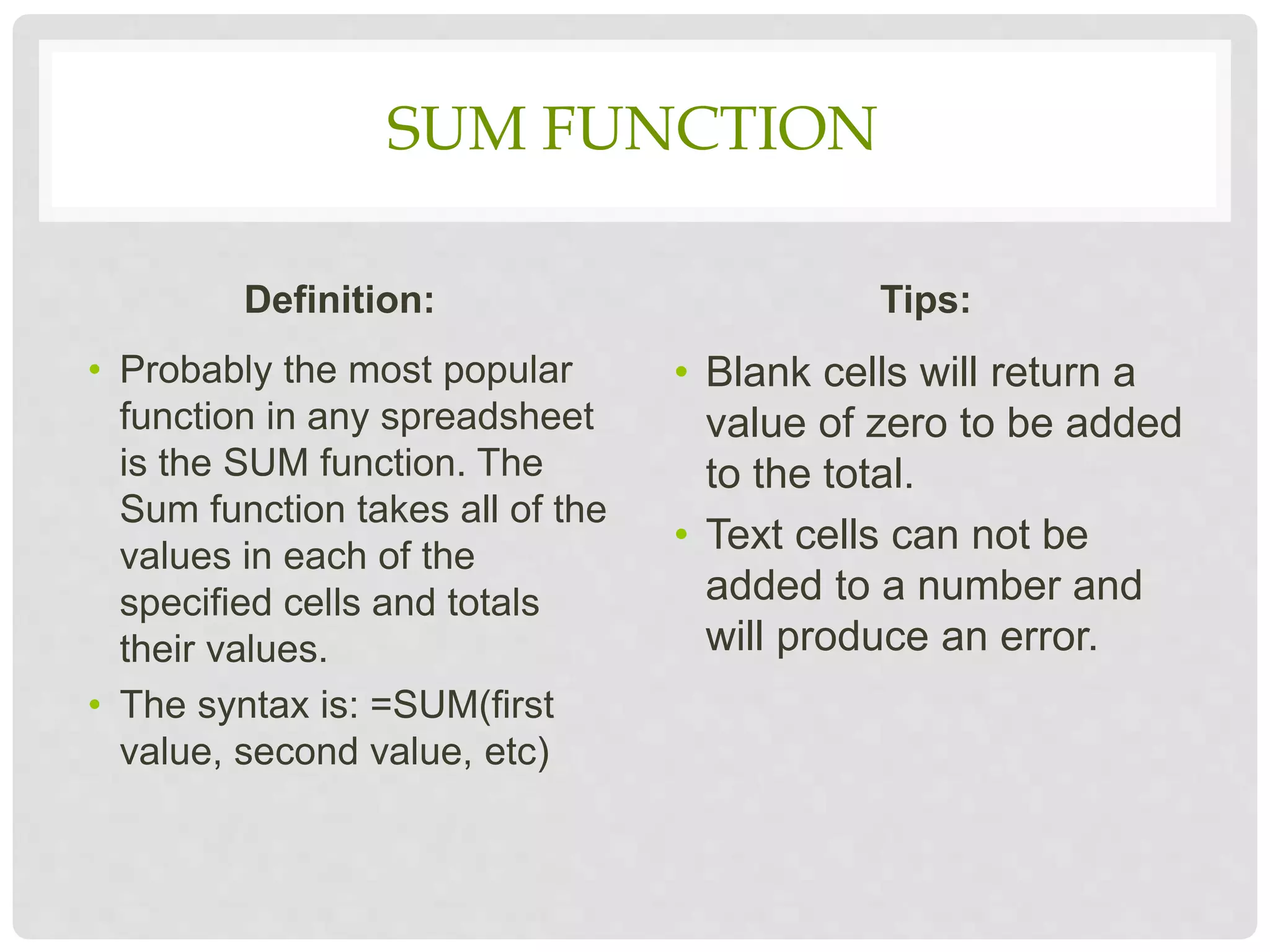 SUM FUNCTION
Definition:
• Probably the most popular
function in any spreadsheet
is the SUM function. The
Sum function takes all of the
values in each of the
specified cells and totals
their values.
• The syntax is: =SUM(first
value, second value, etc)
Tips:
• Blank cells will return a
value of zero to be added
to the total.
• Text cells can not be
added to a number and
will produce an error.
 