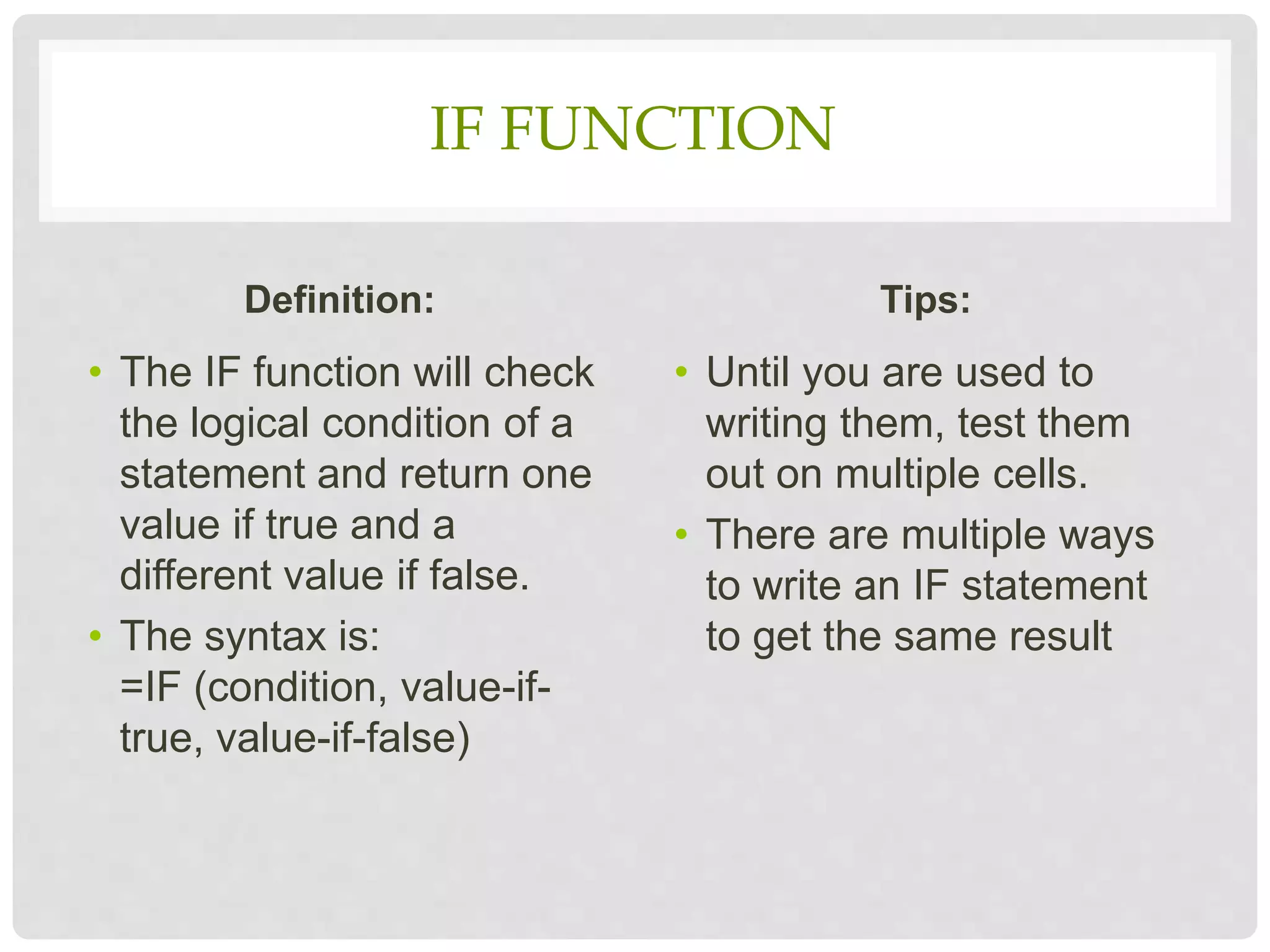 IF FUNCTION
Definition:
• The IF function will check
the logical condition of a
statement and return one
value if true and a
different value if false.
• The syntax is:
=IF (condition, value-if-
true, value-if-false)
Tips:
• Until you are used to
writing them, test them
out on multiple cells.
• There are multiple ways
to write an IF statement
to get the same result
 