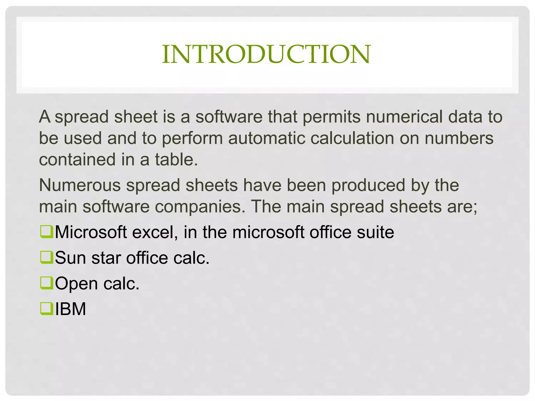 INTRODUCTION
A spread sheet is a software that permits numerical data to
be used and to perform automatic calculation on numbers
contained in a table.
Numerous spread sheets have been produced by the
main software companies. The main spread sheets are;
Microsoft excel, in the microsoft office suite
Sun star office calc.
Open calc.
IBM
 