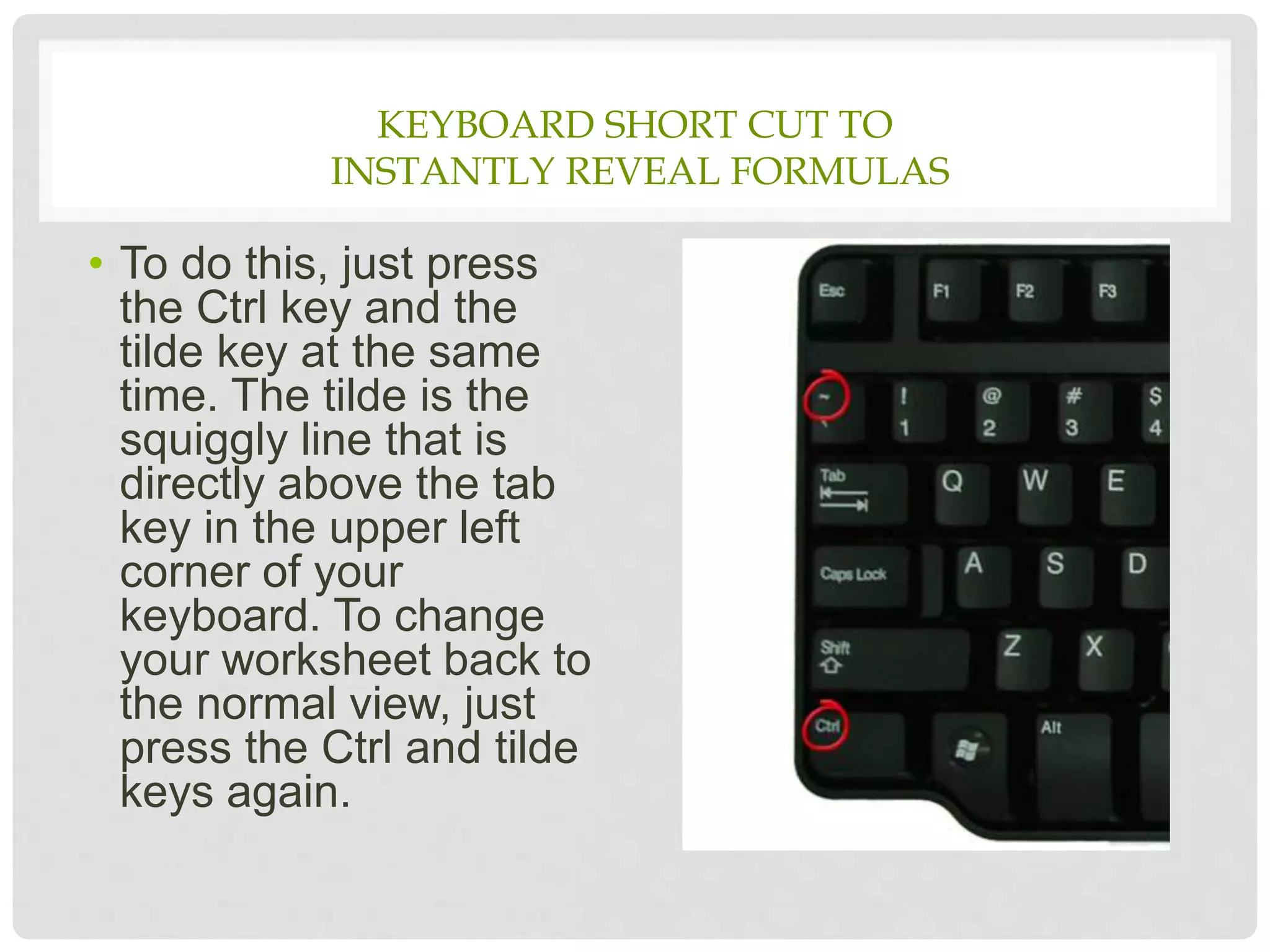 KEYBOARD SHORT CUT TO
INSTANTLY REVEAL FORMULAS
• To do this, just press
the Ctrl key and the
tilde key at the same
time. The tilde is the
squiggly line that is
directly above the tab
key in the upper left
corner of your
keyboard. To change
your worksheet back to
the normal view, just
press the Ctrl and tilde
keys again.
 