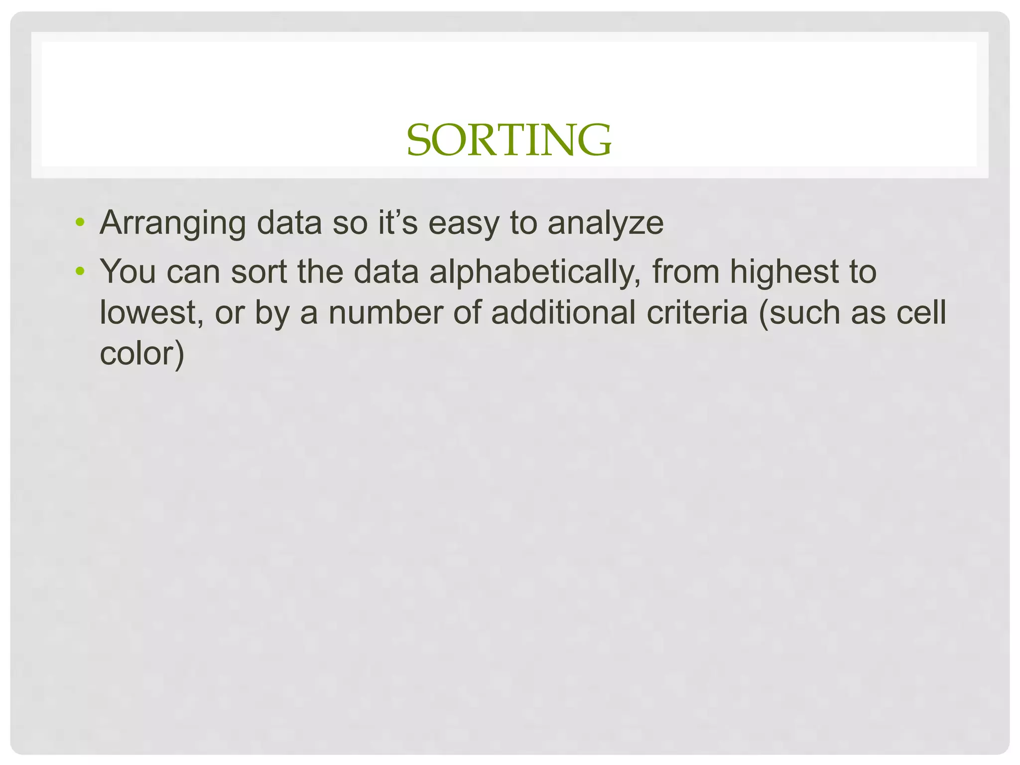 SORTING
• Arranging data so it’s easy to analyze
• You can sort the data alphabetically, from highest to
lowest, or by a number of additional criteria (such as cell
color)
 