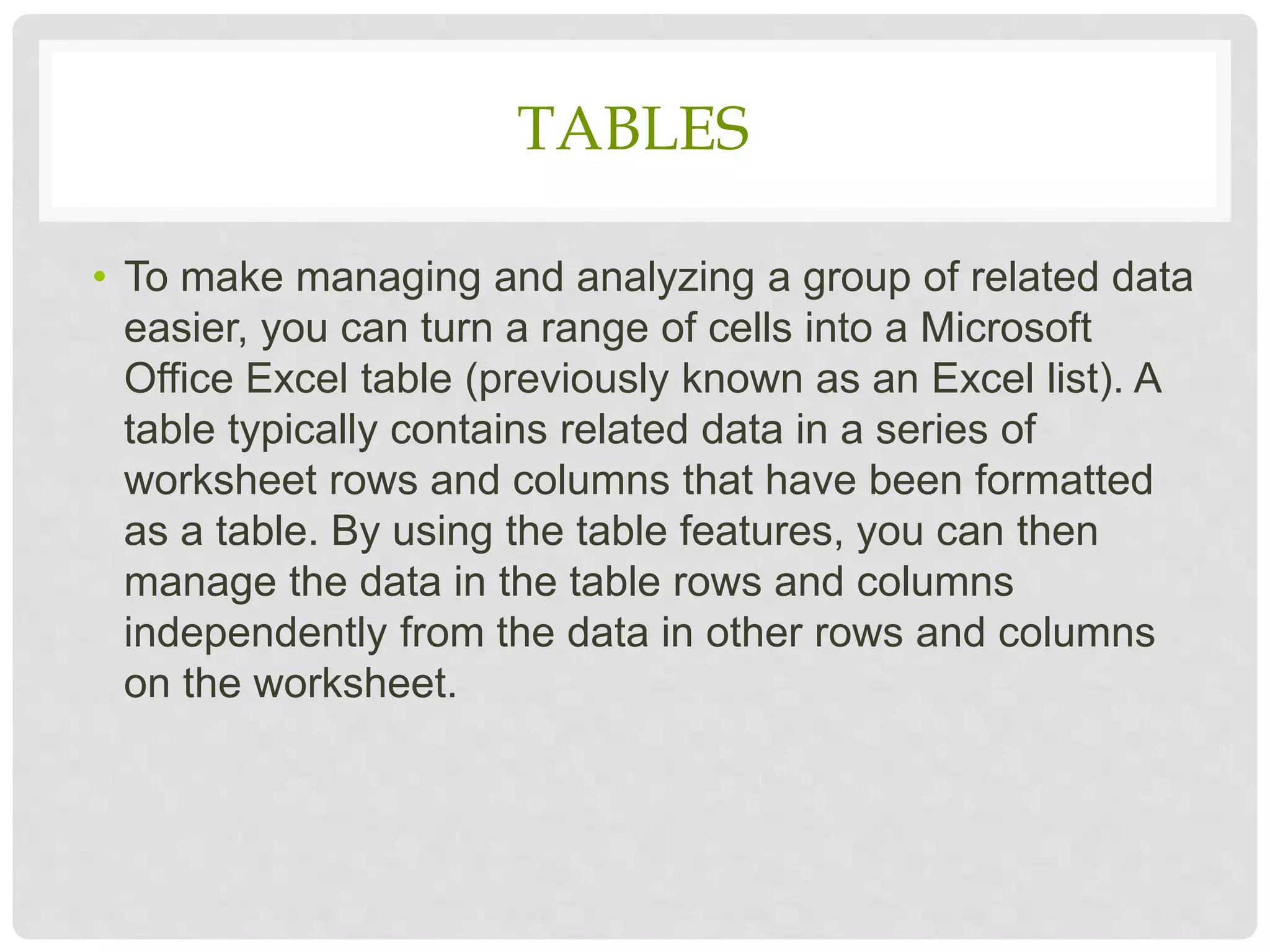 TABLES
• To make managing and analyzing a group of related data
easier, you can turn a range of cells into a Microsoft
Office Excel table (previously known as an Excel list). A
table typically contains related data in a series of
worksheet rows and columns that have been formatted
as a table. By using the table features, you can then
manage the data in the table rows and columns
independently from the data in other rows and columns
on the worksheet.
 