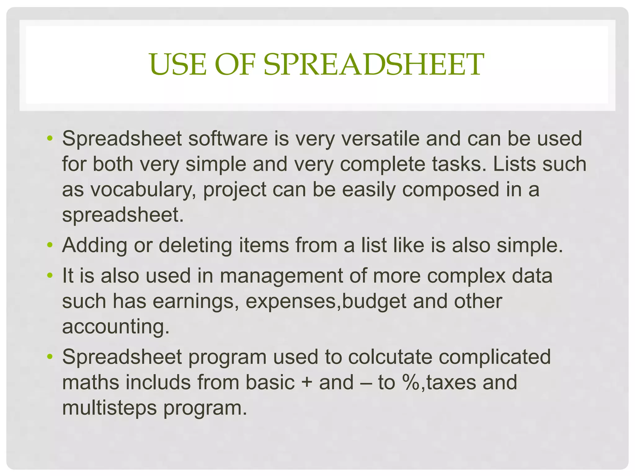 USE OF SPREADSHEET
• Spreadsheet software is very versatile and can be used
for both very simple and very complete tasks. Lists such
as vocabulary, project can be easily composed in a
spreadsheet.
• Adding or deleting items from a list like is also simple.
• It is also used in management of more complex data
such has earnings, expenses,budget and other
accounting.
• Spreadsheet program used to colcutate complicated
maths includs from basic + and – to %,taxes and
multisteps program.
 
