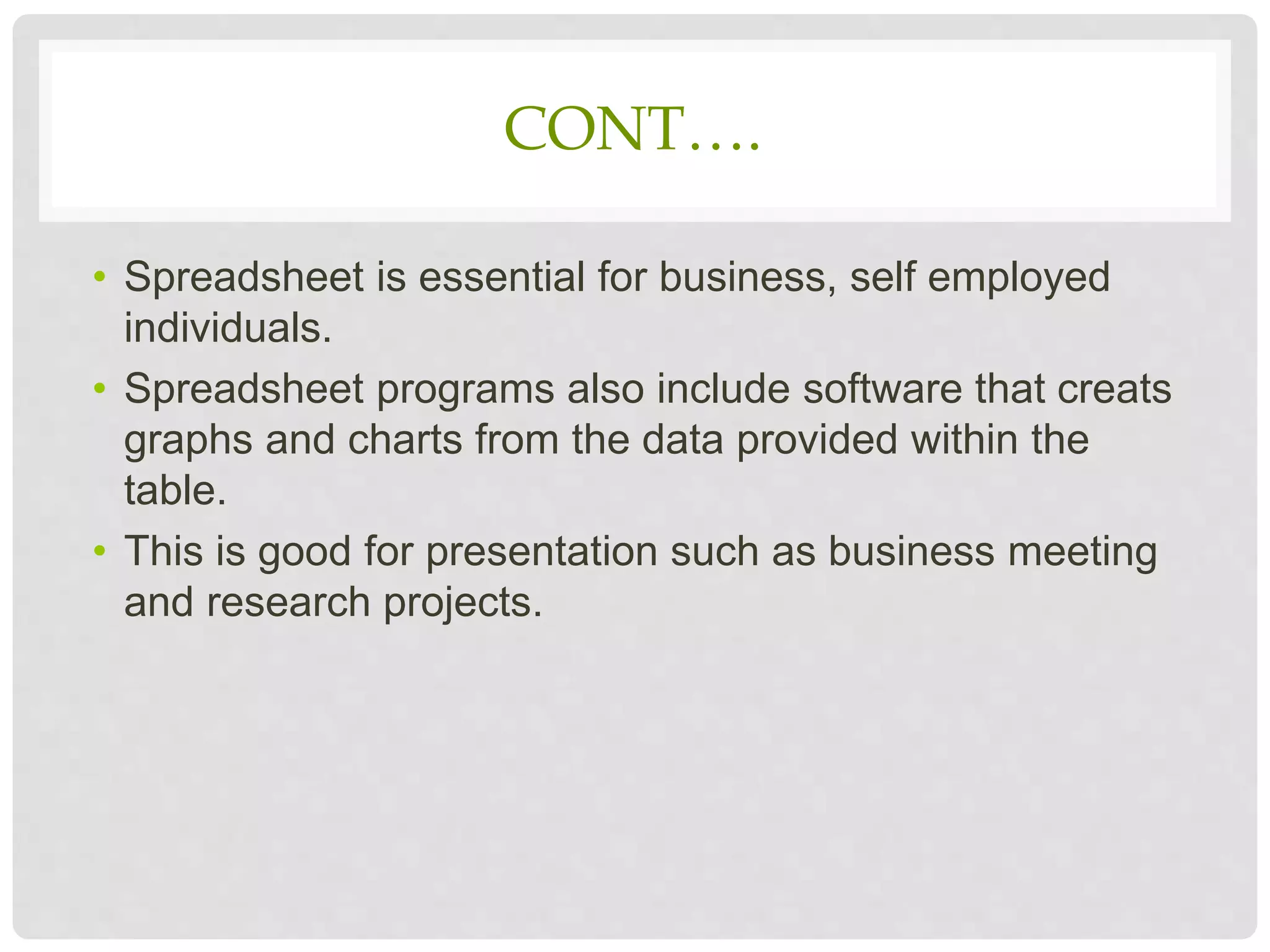 CONT….
• Spreadsheet is essential for business, self employed
individuals.
• Spreadsheet programs also include software that creats
graphs and charts from the data provided within the
table.
• This is good for presentation such as business meeting
and research projects.
 