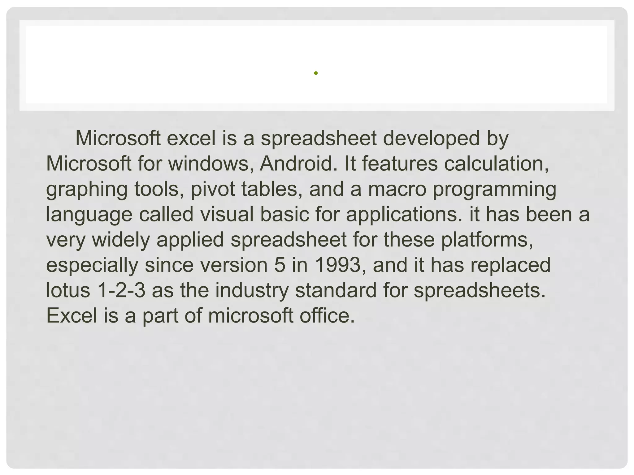 .
Microsoft excel is a spreadsheet developed by
Microsoft for windows, Android. It features calculation,
graphing tools, pivot tables, and a macro programming
language called visual basic for applications. it has been a
very widely applied spreadsheet for these platforms,
especially since version 5 in 1993, and it has replaced
lotus 1-2-3 as the industry standard for spreadsheets.
Excel is a part of microsoft office.
 
