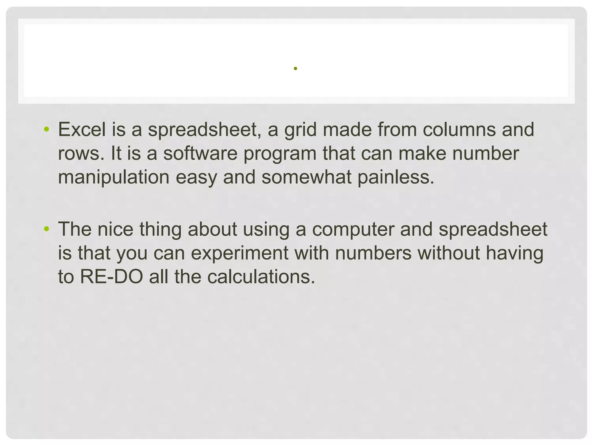 .
• Excel is a spreadsheet, a grid made from columns and
rows. It is a software program that can make number
manipulation easy and somewhat painless.
• The nice thing about using a computer and spreadsheet
is that you can experiment with numbers without having
to RE-DO all the calculations.
 