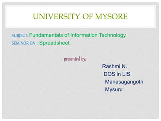 UNIVERSITY OF MYSORE
SUBJECT: Fundamentals of Information Technology
SEMINOR ON : Spreadsheet
presented by,
Rashmi N.
DOS in LIS
Manasagangotri
Mysuru
 