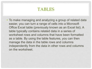 TABLES
• To make managing and analyzing a group of related data
easier, you can turn a range of cells into a Microsoft
Office Excel table (previously known as an Excel list). A
table typically contains related data in a series of
worksheet rows and columns that have been formatted
as a table. By using the table features, you can then
manage the data in the table rows and columns
independently from the data in other rows and columns
on the worksheet.
 